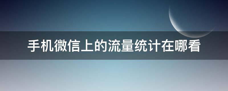 手机微信上的流量统计在哪看 微信怎么查看手机流量还有多少