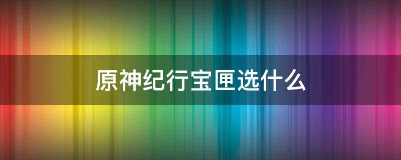 原神纪行宝匣选什么 原神纪行宝匣选什么武器