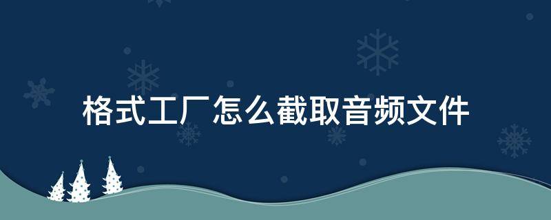 格式工厂怎么截取音频文件 怎样用格式工厂截取音频