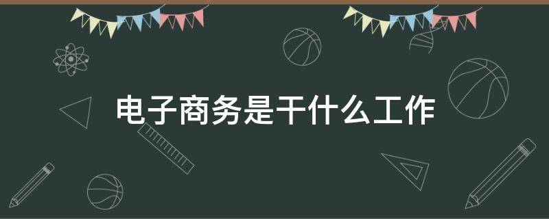 电子商务是干什么工作（电子商务到底是做什么工作的）