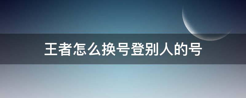 王者怎么换号登别人的号（王者怎么换号登别人的好）