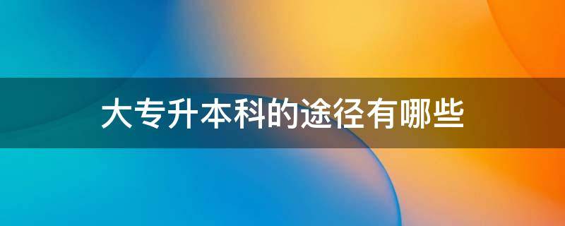 大专升本科的途径有哪些 大专生升本科有哪些途径