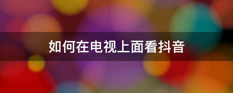 如何在电视上面看抖音 怎么在电视上面看抖音