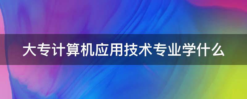 大专计算机应用技术专业学什么 计算机应用专业主要学什么