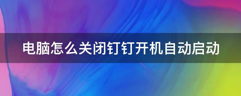 电脑怎么关闭钉钉开机自动启动（电脑怎么关闭钉钉开机自动启动程序）