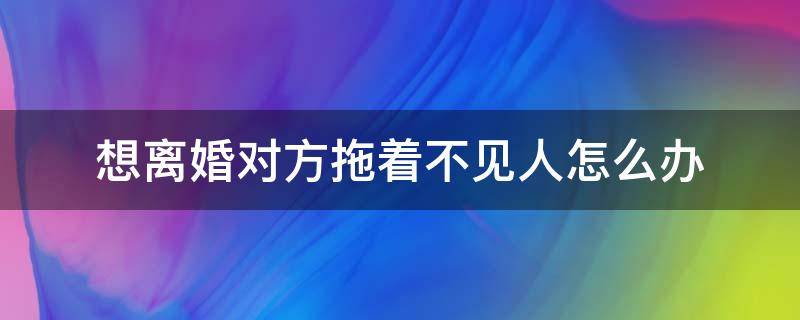 想离婚对方拖着不见人怎么办（想离婚联系不到人怎么办）