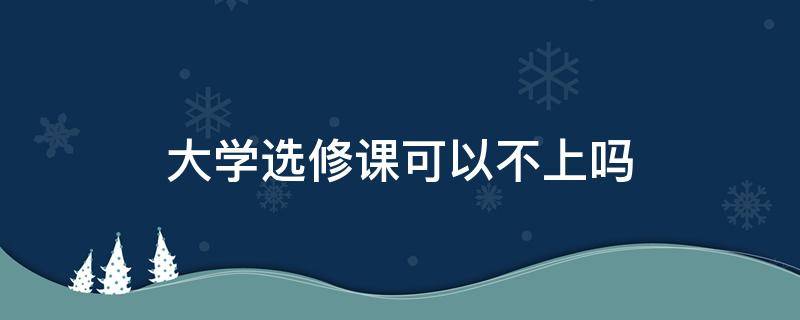 大学选修课可以不上吗 大学选修课可以不去上课吗