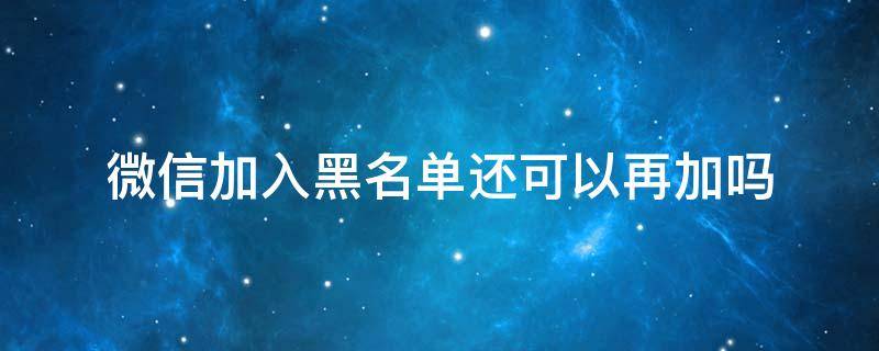 微信加入黑名单还可以再加吗（微信要是加入黑名单后还可以添加吗）