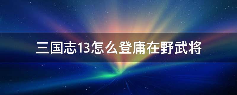 三国志13怎么登庸在野武将（三国志13怎么登庸讨厌自己的武将）