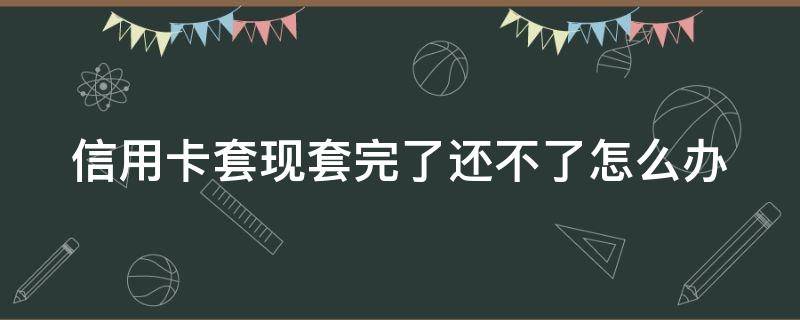 信用卡套现套完了还不了怎么办（信用卡套现套完了还不了怎么办呢）