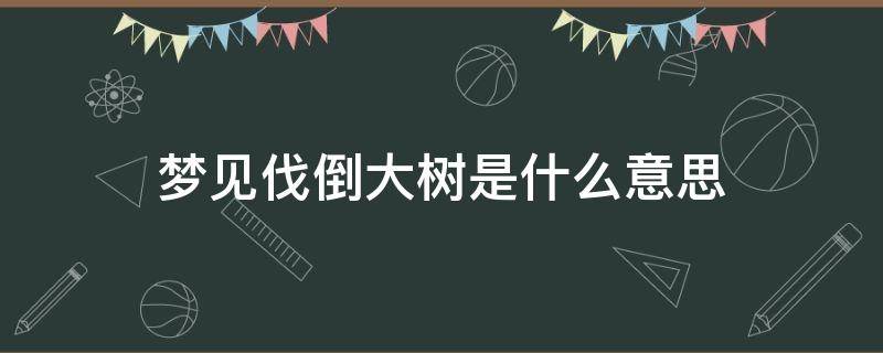 梦见伐倒大树是什么意思（梦见砍伐大树倒了）