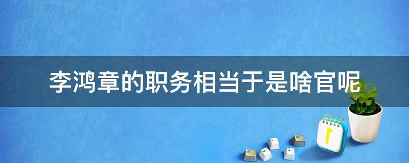 李鸿章的职务相当于是啥官呢 李鸿章的职务相当于现在什么职务