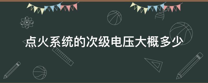 点火系统的次级电压大概多少（点火系统产生的点火电压是多少）