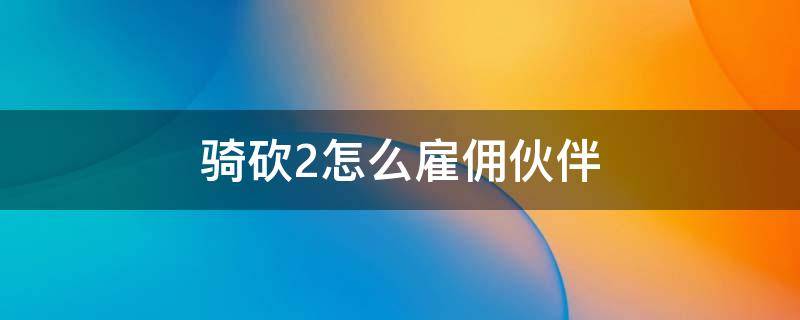 骑砍2怎么雇佣伙伴 骑砍2如何加入雇佣军