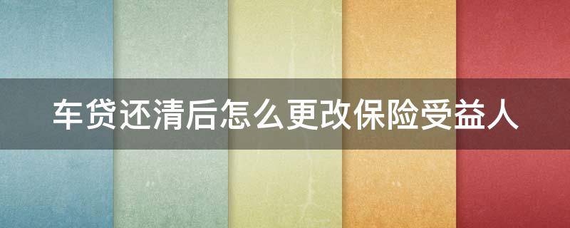 车贷还清后怎么更改保险受益人（车贷还清后如何更改保险受益人）