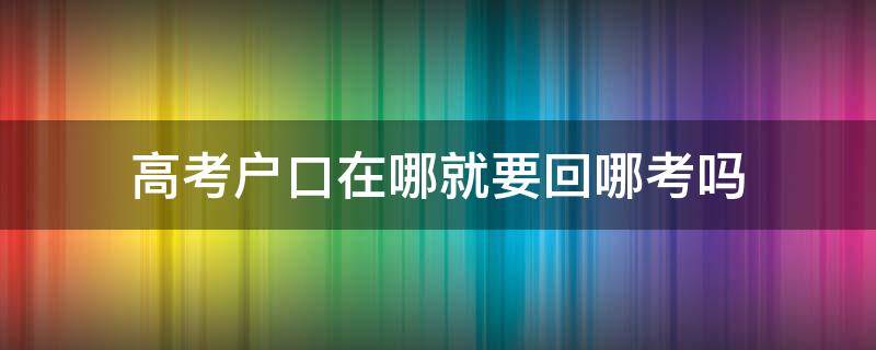 高考户口在哪就要回哪考吗（户口迁出去了高考在哪考）