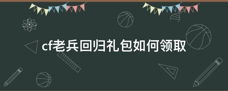 cf老兵回归礼包如何领取（cf手游老兵回归奖励）