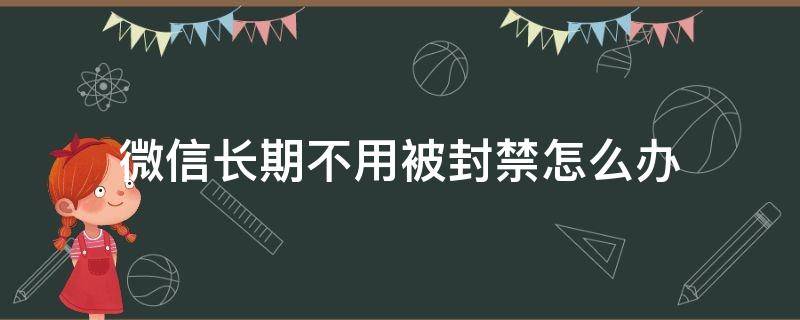 微信长期不用被封禁怎么办 微信为什么被永久封禁