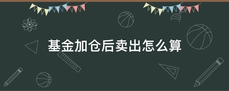 基金加仓后卖出怎么算 买入基金后又加仓卖出算哪个的天数