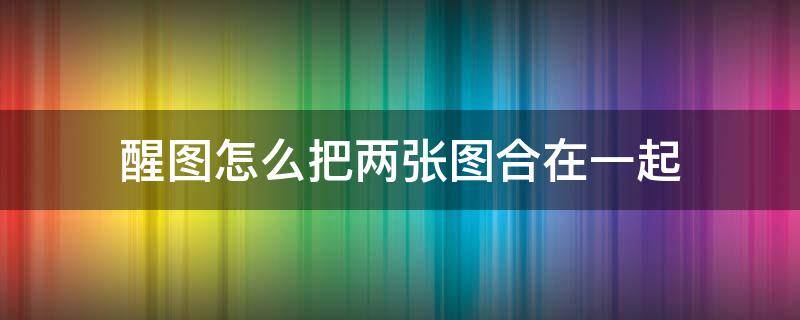 醒图怎么把两张图合在一起（醒图怎么把两张图合在一起帖子）