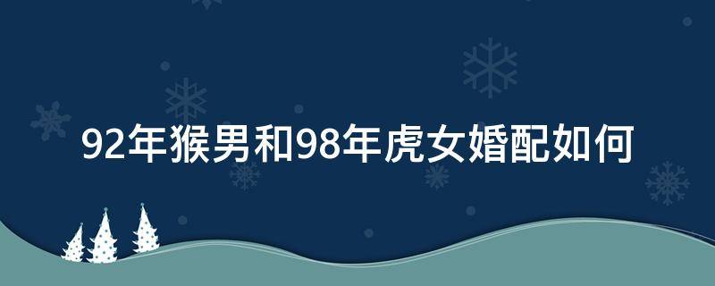 92年猴男和98年虎女婚配如何（92年猴男跟98年虎女配吗）