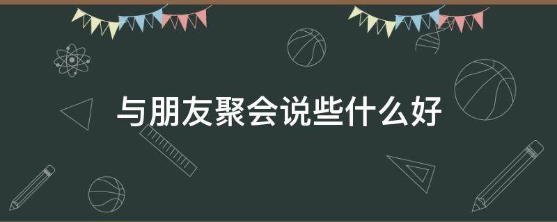 与朋友聚会说些什么好 朋友聚会讲什么