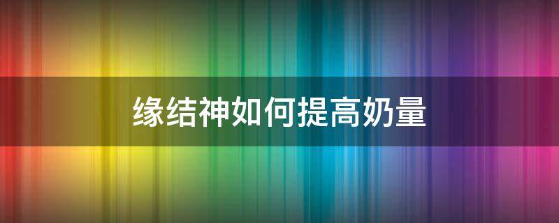 缘结神如何提高奶量 缘结神怎么奶的多