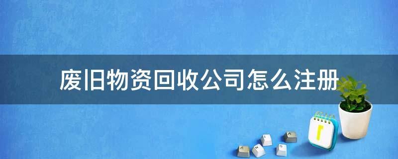 废旧物资回收公司怎么注册（废旧物资回收公司怎么注册后一年要交多少税）