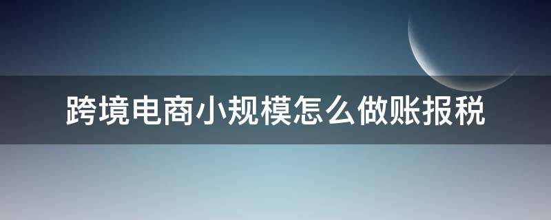 跨境电商小规模怎么做账报税 小规模纳税人跨境电商怎么报税