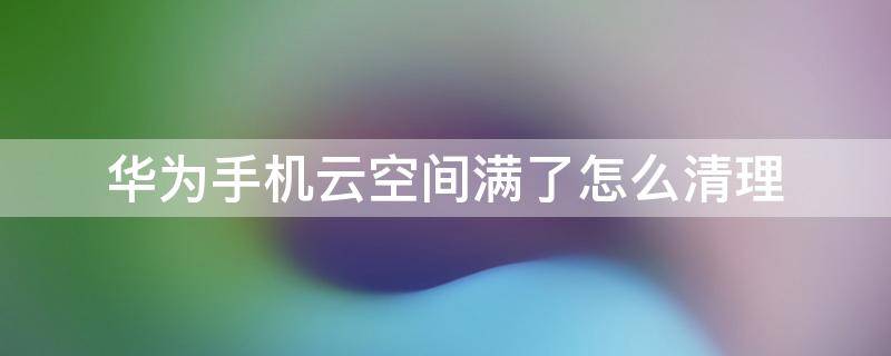 华为手机云空间满了怎么清理（华为手机云空间满了怎么清理 0设备）