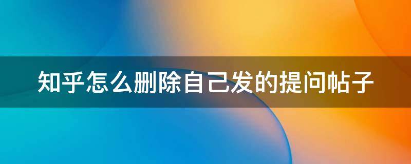 知乎怎么删除自己发的提问帖子 知乎怎么删除自己发的提问帖子记录