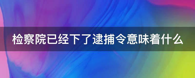 检察院已经下了逮捕令意味着什么（检察院已经下了逮捕令意味着什么情况）