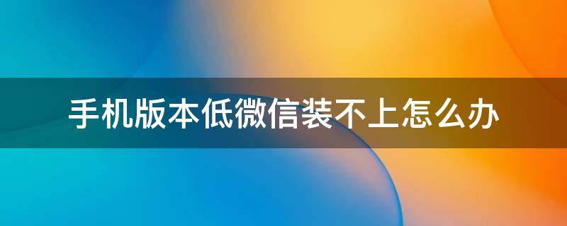 手机版本低微信装不上怎么办 手机版本低微信装不上怎么办可以下载旧版微信吗?