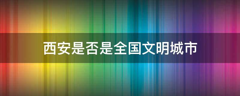 西安是否是全国文明城市 西安是文明城市吗