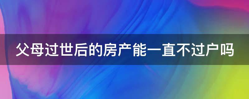 父母过世后的房产能一直不过户吗（父母过世后的房产能一直不过户吗）