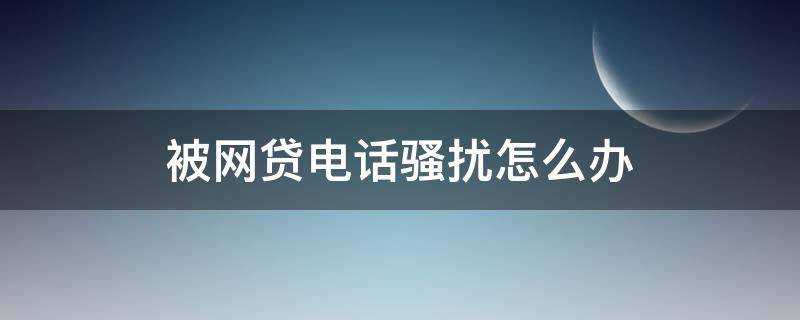 被网贷电话骚扰怎么办 电话号码被网贷骚扰怎么办