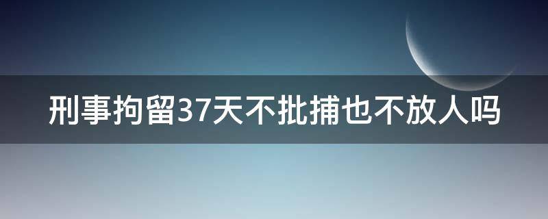 刑事拘留37天不批捕也不放人吗 刑事拘留37天不批捕也不放人吗