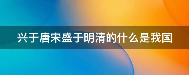 兴于唐宋盛于明清的什么是我国（兴于唐宋胜于明清的）