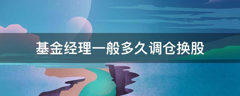 基金经理一般多久调仓换股（基金经理调仓换股多长时间）