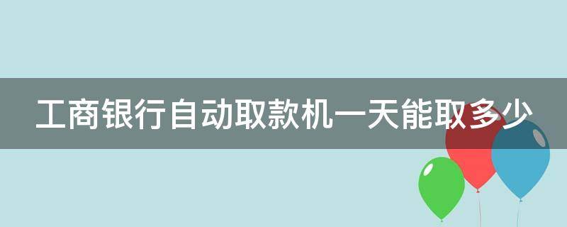 工商银行自动取款机一天能取多少 工商银行自动取款机一天能取多少钱