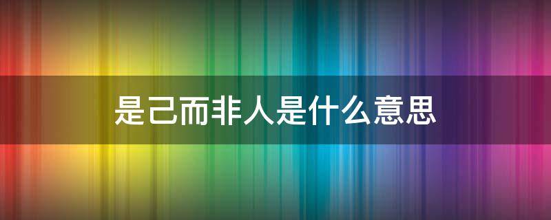 是己而非人是什么意思 是己而非人是什么意思翻译