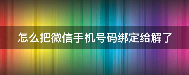 怎么把微信手机号码绑定给解了 怎么把微信手机号码绑定给解了呢