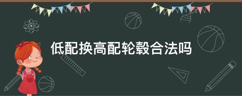 低配换高配轮毂合法吗（原厂低配轮毂改高配轮毂可以吗?）