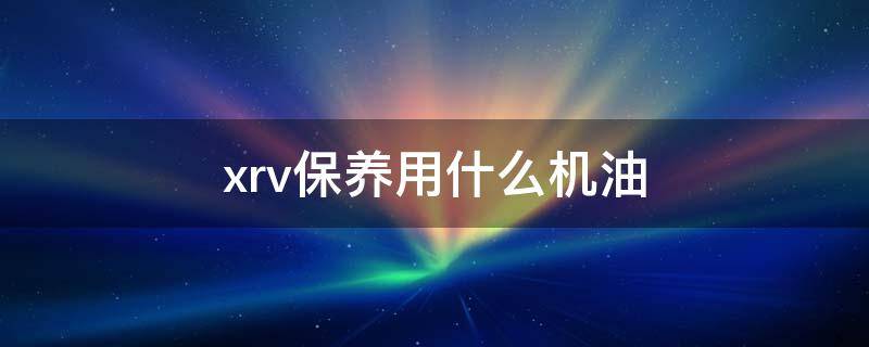 xrv保养用什么机油（xrv1.8保养用什么机油）