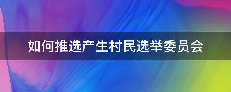 如何推选产生村民选举委员会 村民选举委员会成员怎样推选