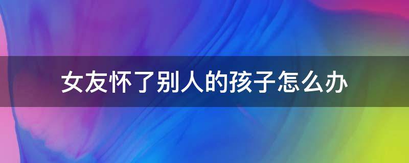 女友怀了别人的孩子怎么办 女朋友怀了别人的孩子,怎么办