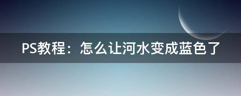 PS教程：怎么让河水变成蓝色了（怎样用ps把浑浊的河水变清）