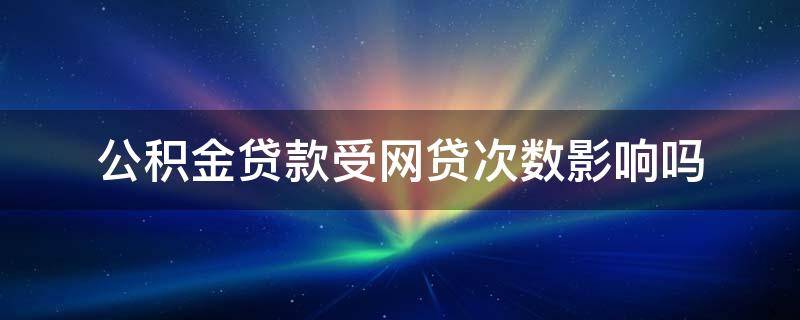 公积金贷款受网贷次数影响吗（网贷20多次影响公积金吗）