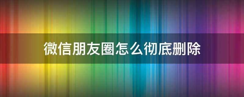 微信朋友圈怎么彻底删除 微信朋友圈怎么彻底删除不再恢复