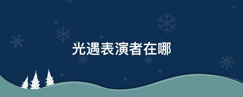 光遇表演者在哪（光遇表演者们在哪里）